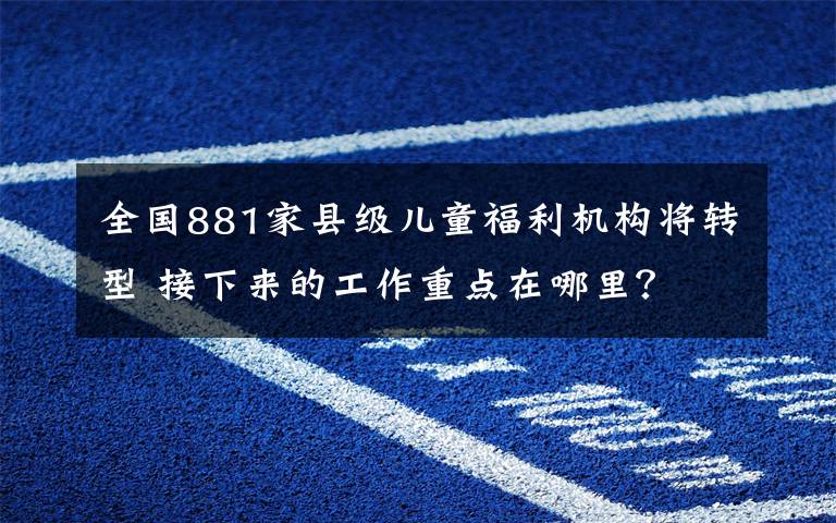 全国881家县级儿童福利机构将转型 接下来的工作重点在哪里？ 目前是什么情况？