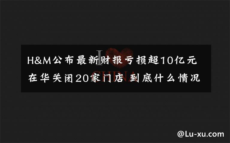 H&M公布最新财报亏损超10亿元 在华关闭20家门店 到底什么情况呢？