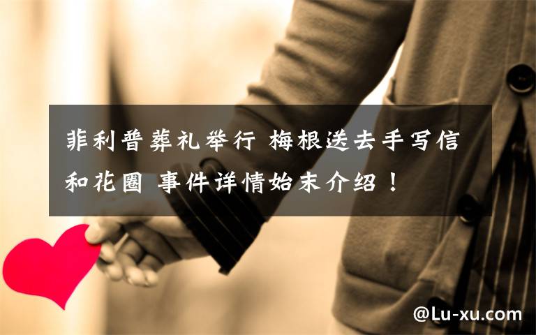 菲利普葬礼举行 梅根送去手写信和花圈 事件详情始末介绍！