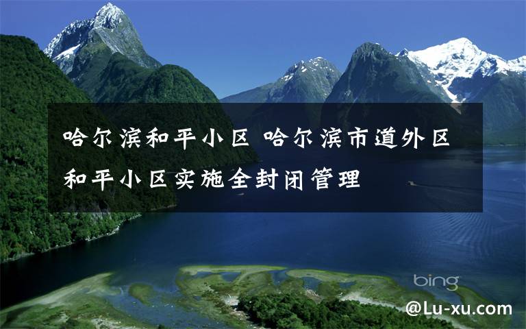 哈尔滨和平小区 哈尔滨市道外区和平小区实施全封闭管理