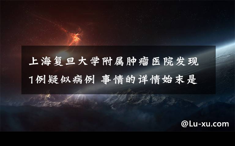 上海复旦大学附属肿瘤医院发现1例疑似病例 事情的详情始末是怎么样了！