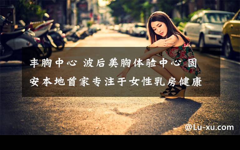 丰胸中心 波后美胸体验中心 固安本地首家专注于女性乳房健康的体验服务中心 盛大开业啦！