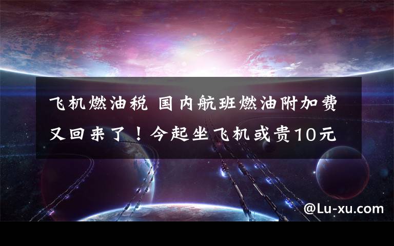 飞机燃油税 国内航班燃油附加费又回来了！今起坐飞机或贵10元