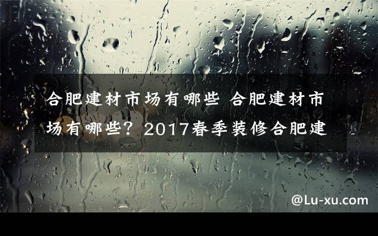 合肥建材市场有哪些 合肥建材市场有哪些？2017春季装修合肥建材市场汇总