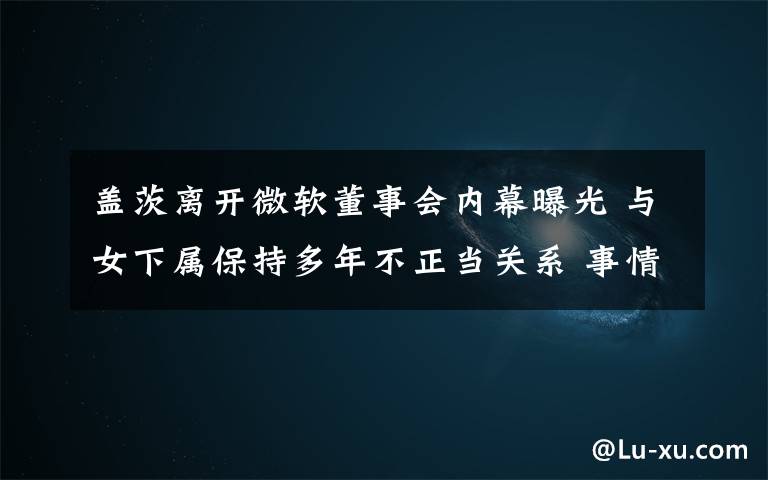 盖茨离开微软董事会内幕曝光 与女下属保持多年不正当关系 事情的详情始末是怎么样了！