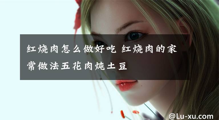 红烧肉怎么做好吃 红烧肉的家常做法五花肉炖土豆