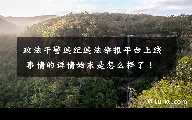 政法干警违纪违法举报平台上线 事情的详情始末是怎么样了！