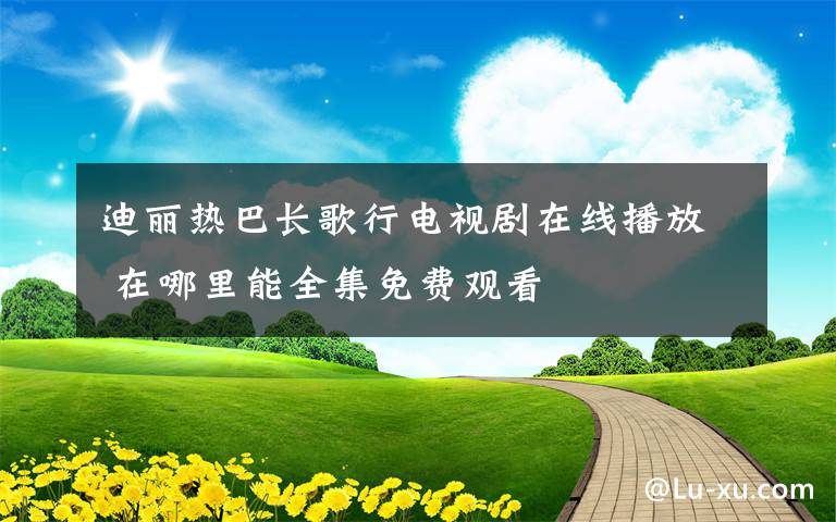 迪丽热巴长歌行电视剧在线播放 在哪里能全集免费观看