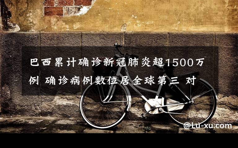 巴西累计确诊新冠肺炎超1500万例 确诊病例数位居全球第三 对此大家怎么看？