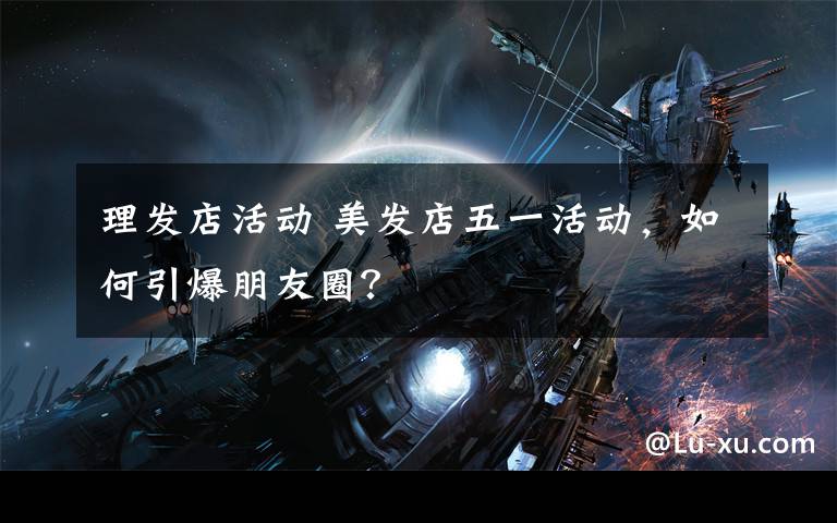 理发店活动 美发店五一活动，如何引爆朋友圈？
