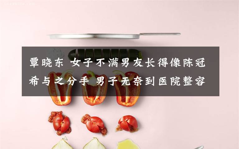覃晓东 女子不满男友长得像陈冠希与之分手 男子无奈到医院整容