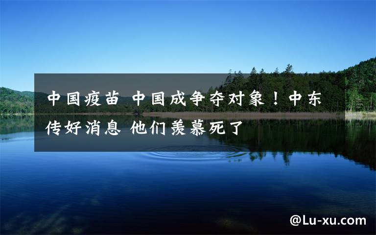中国疫苗 中国成争夺对象！中东传好消息 他们羡慕死了