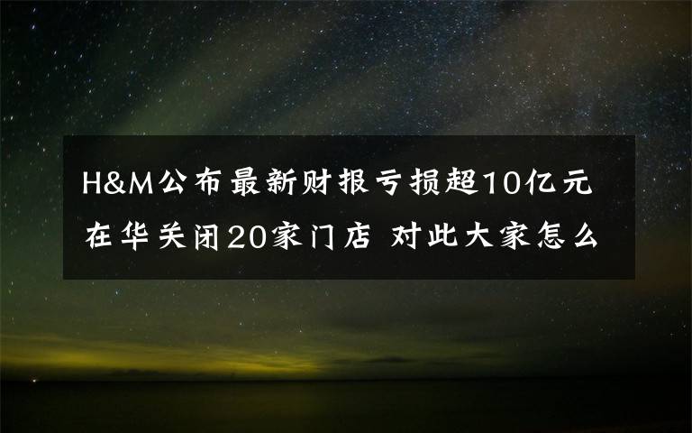 H&M公布最新财报亏损超10亿元 在华关闭20家门店 对此大家怎么看？
