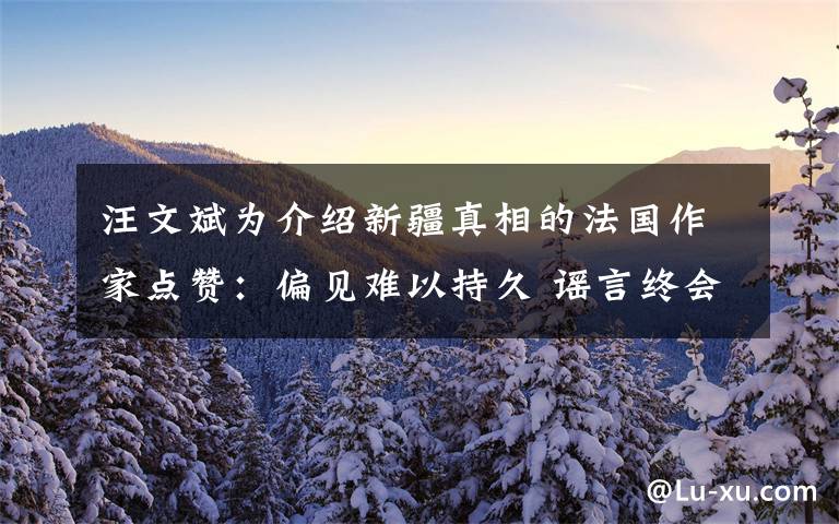 汪文斌为介绍新疆真相的法国作家点赞：偏见难以持久 谣言终会破产 事情经过真相揭秘！