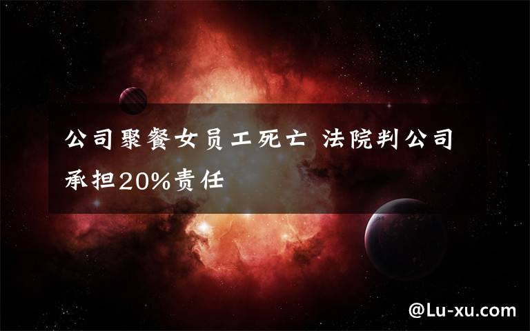 公司聚餐女员工死亡 法院判公司承担20%责任