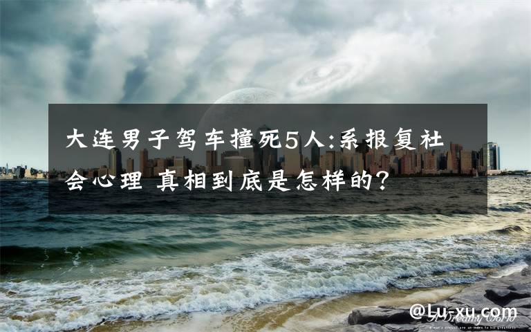 大连男子驾车撞死5人:系报复社会心理 真相到底是怎样的？