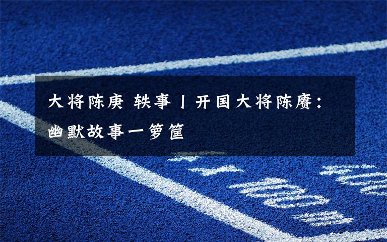 大将陈庚 轶事丨开国大将陈赓：幽默故事一箩筐