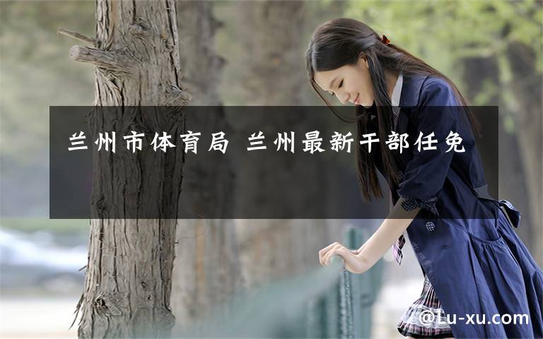 兰州市体育局 兰州最新干部任免