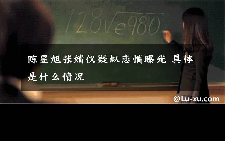 陈星旭张婧仪疑似恋情曝光 具体是什么情况