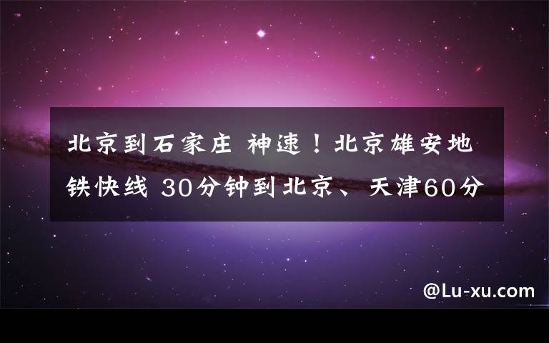 北京到石家庄 神速！北京雄安地铁快线 30分钟到北京、天津60分钟到石家庄