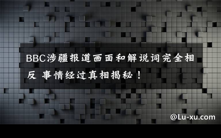 BBC涉疆报道画面和解说词完全相反 事情经过真相揭秘！