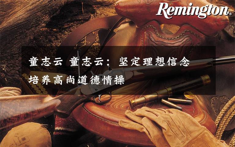 童志云 童志云：坚定理想信念 培养高尚道德情操