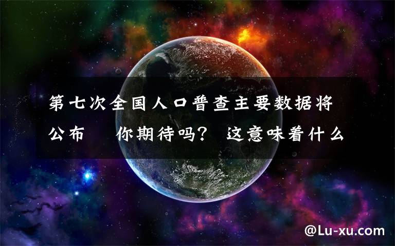 第七次全国人口普查主要数据将公布  你期待吗？ 这意味着什么?