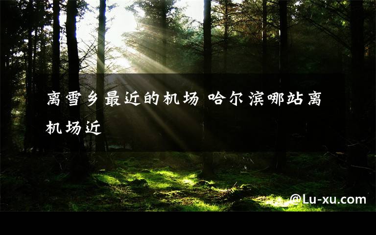 离雪乡最近的机场 哈尔滨哪站离机场近