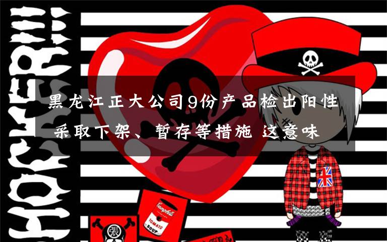 黑龙江正大公司9份产品检出阳性 采取下架、暂存等措施 这意味着什么?