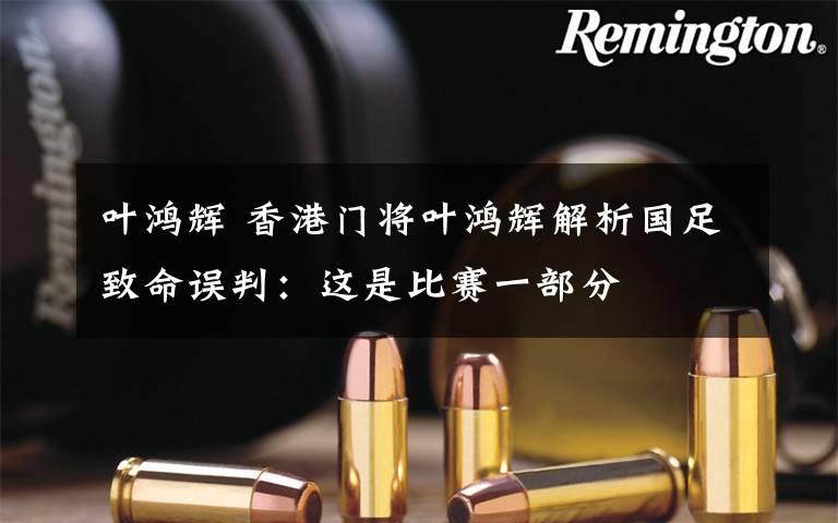 叶鸿辉 香港门将叶鸿辉解析国足致命误判：这是比赛一部分
