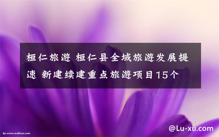 桓仁旅游 桓仁县全域旅游发展提速 新建续建重点旅游项目15个 力争全年接待游客100万人次