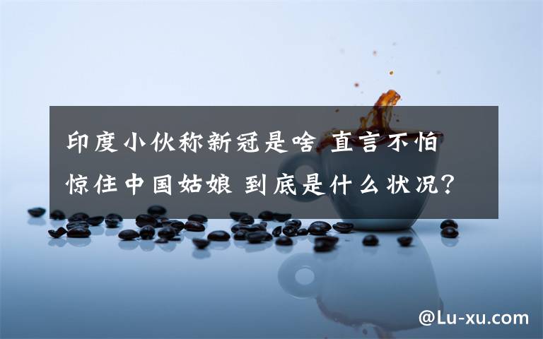 印度小伙称新冠是啥 直言不怕 惊住中国姑娘 到底是什么状况？