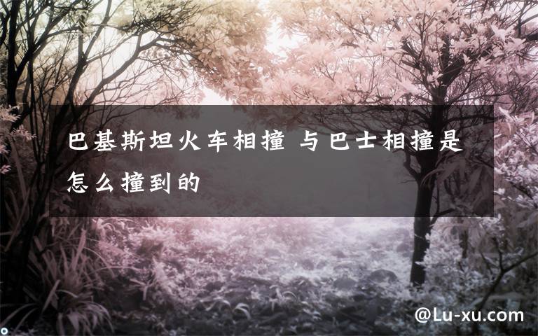 巴基斯坦火车相撞 与巴士相撞是怎么撞到的