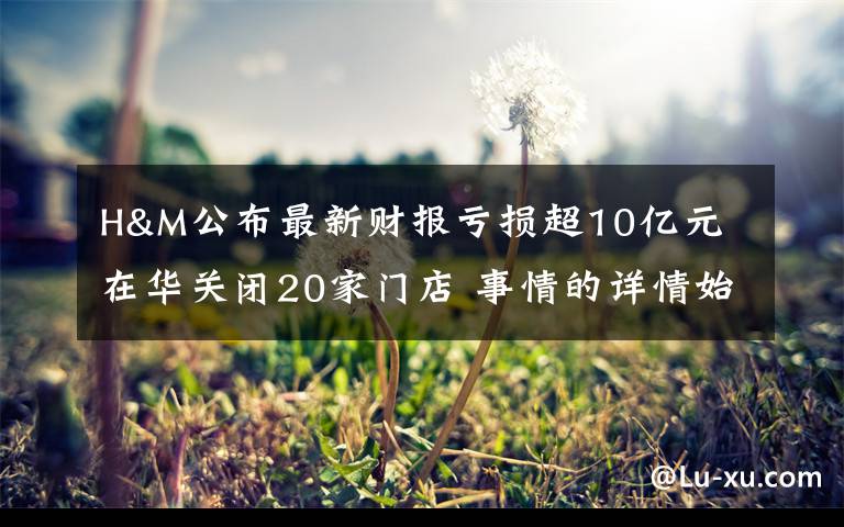 H&M公布最新财报亏损超10亿元 在华关闭20家门店 事情的详情始末是怎么样了！