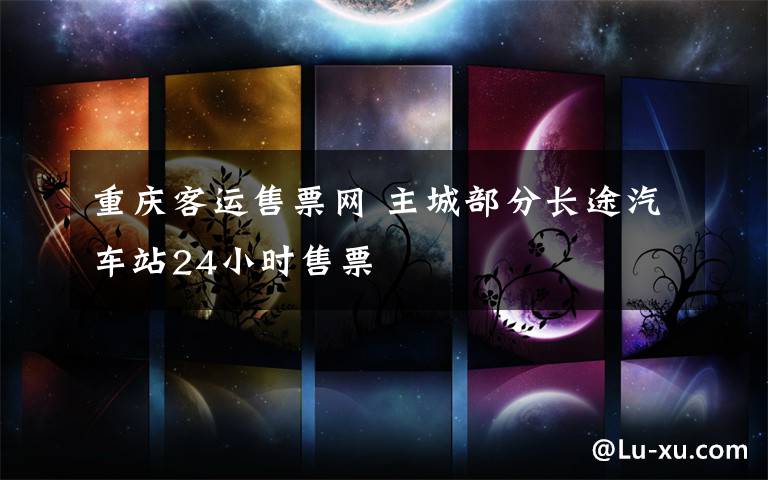 重庆客运售票网 主城部分长途汽车站24小时售票