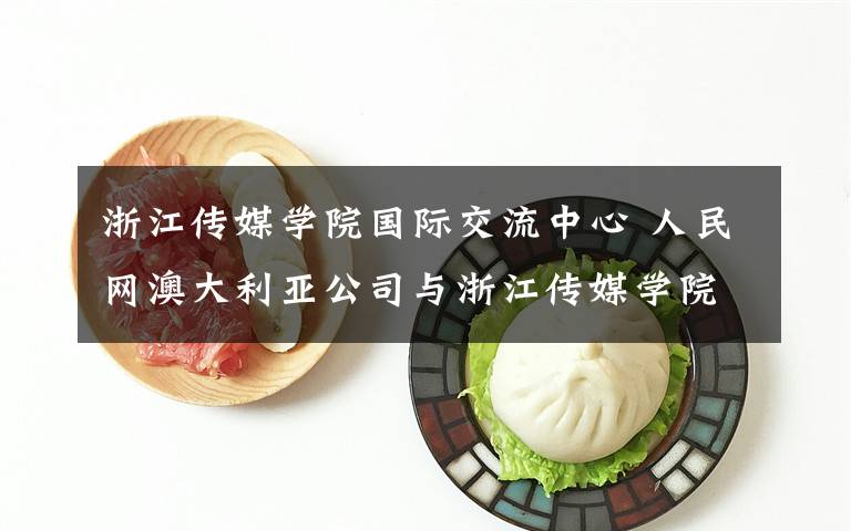 浙江传媒学院国际交流中心 人民网澳大利亚公司与浙江传媒学院签署海外实习实训基地战略合作协议