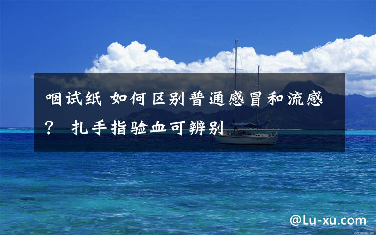 咽试纸 如何区别普通感冒和流感？ 扎手指验血可辨别