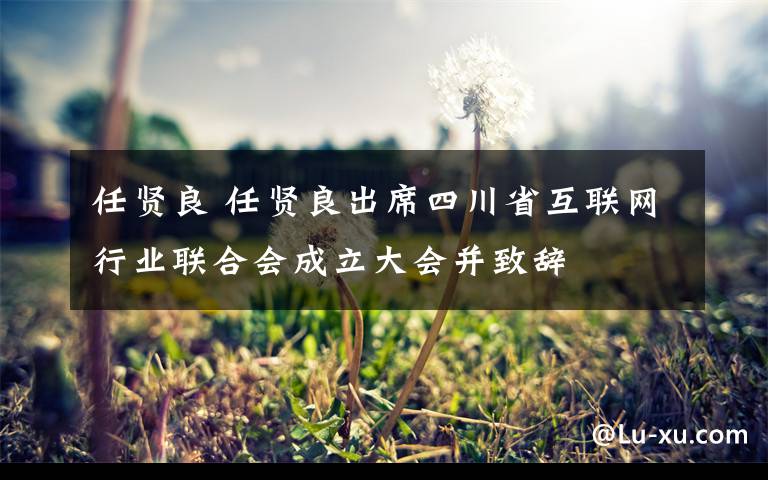 任贤良 任贤良出席四川省互联网行业联合会成立大会并致辞