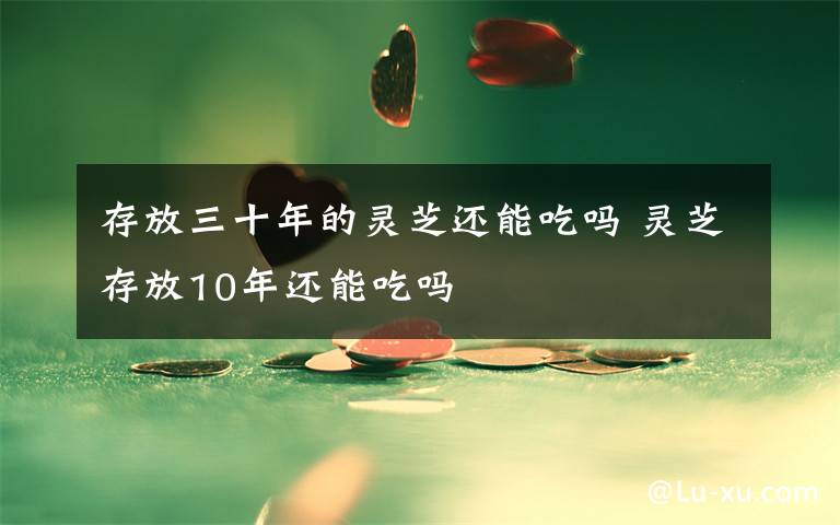 存放三十年的灵芝还能吃吗 灵芝存放10年还能吃吗