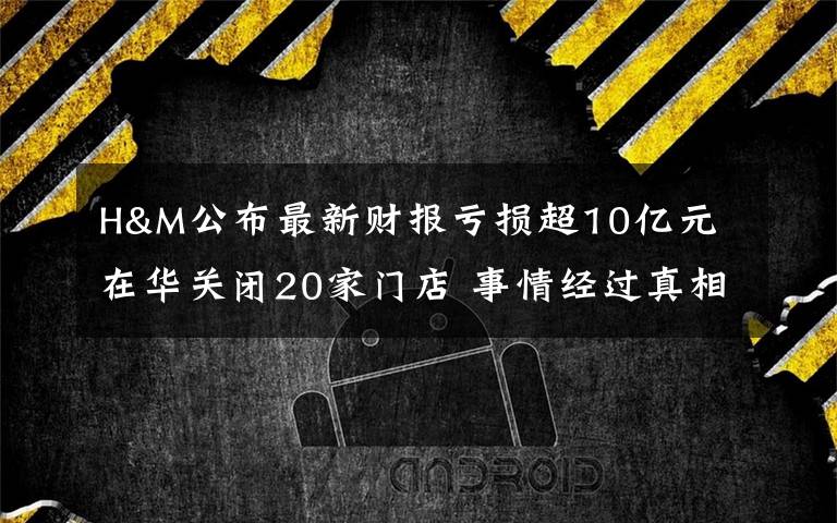 H&M公布最新财报亏损超10亿元 在华关闭20家门店 事情经过真相揭秘！