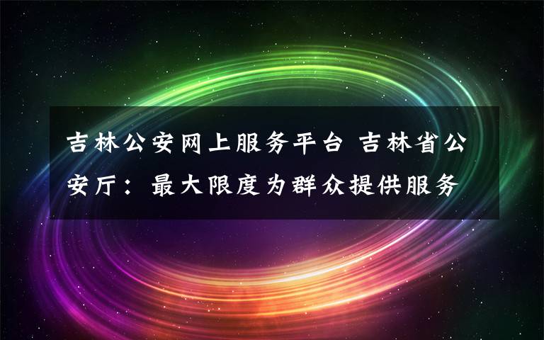 吉林公安网上服务平台 吉林省公安厅：最大限度为群众提供服务