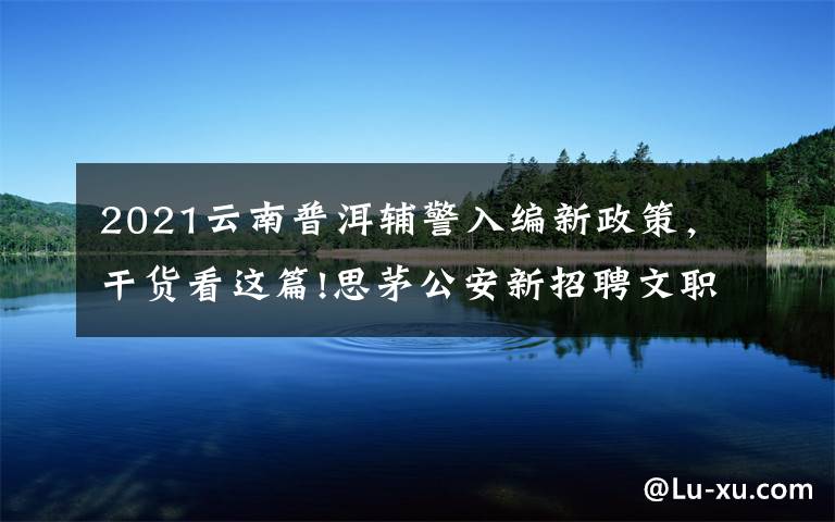 2021云南普洱辅警入编新政策，干货看这篇!思茅公安新招聘文职（勤务）辅警培训班开班