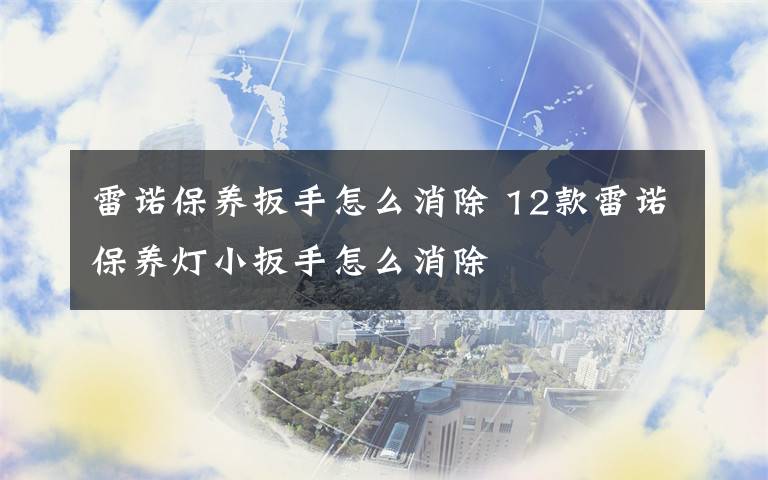 雷诺保养扳手怎么消除 12款雷诺保养灯小扳手怎么消除