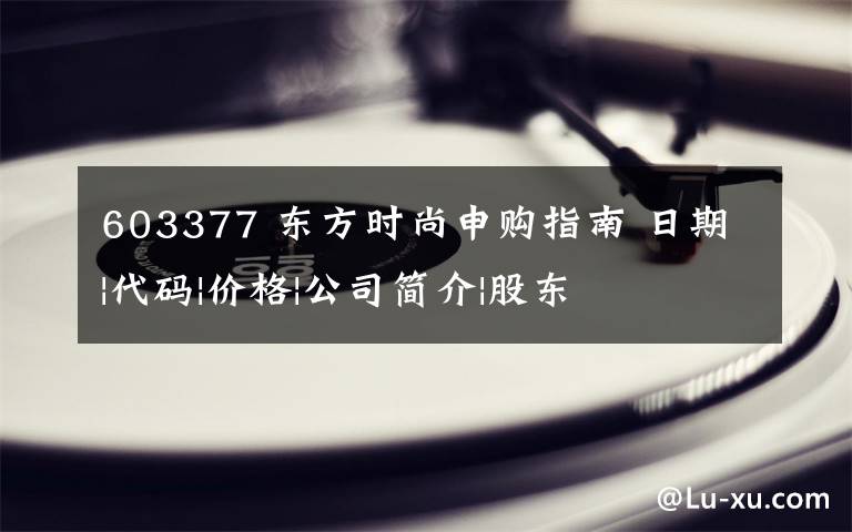 603377 东方时尚申购指南 日期|代码|价格|公司简介|股东