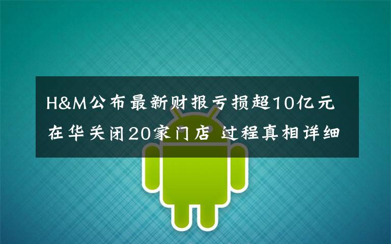 H&M公布最新财报亏损超10亿元 在华关闭20家门店 过程真相详细揭秘！