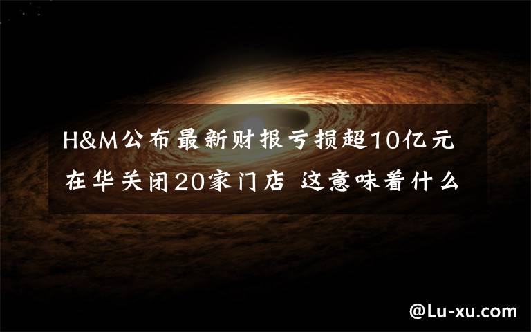 H&M公布最新财报亏损超10亿元 在华关闭20家门店 这意味着什么?