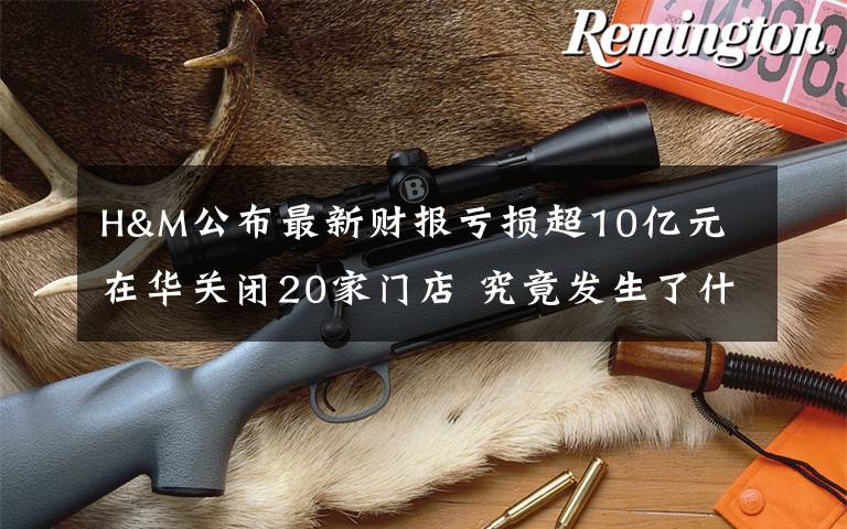 H&M公布最新财报亏损超10亿元 在华关闭20家门店 究竟发生了什么?