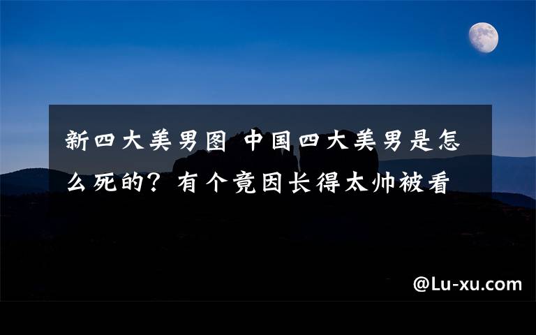 新四大美男图 中国四大美男是怎么死的？有个竟因长得太帅被看死！