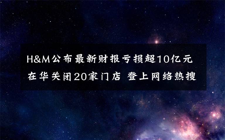H&M公布最新财报亏损超10亿元 在华关闭20家门店 登上网络热搜了！