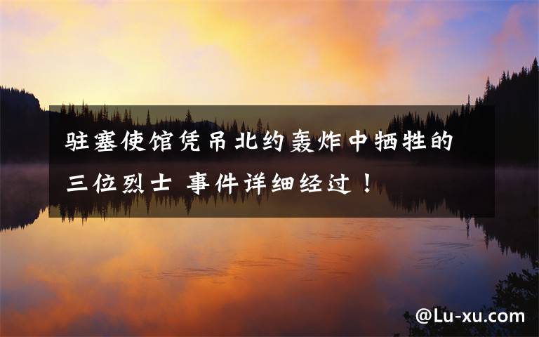 驻塞使馆凭吊北约轰炸中牺牲的三位烈士 事件详细经过！
